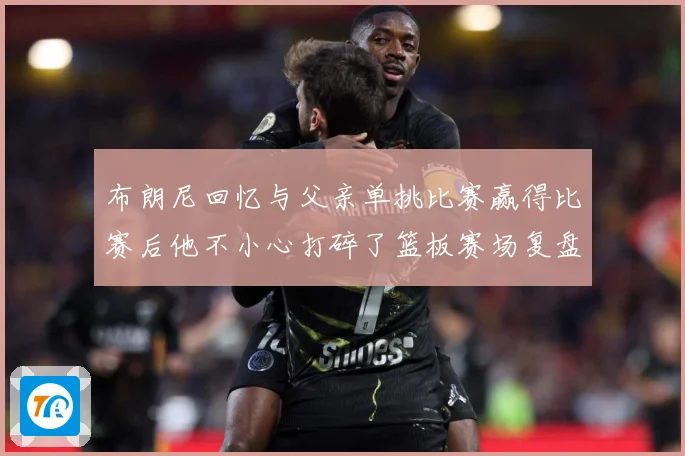 布朗尼回忆与父亲单挑比赛赢得比赛后他不小心打碎了篮板赛场复盘