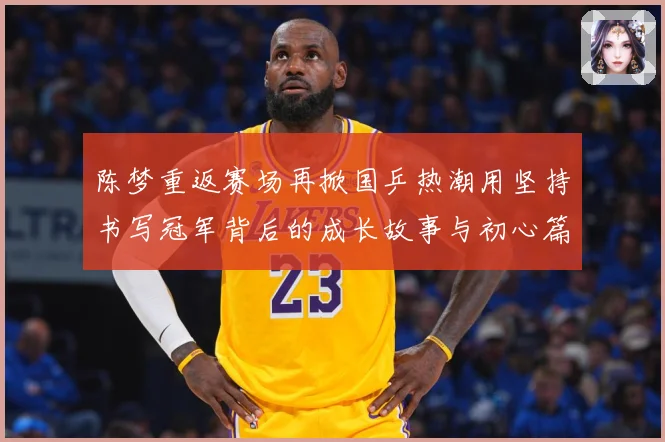 陈梦重返赛场再掀国乒热潮用坚持书写冠军背后的成长故事与初心篇