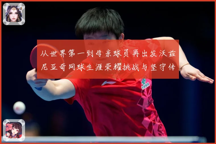 从世界第一到母亲球员再出发沃兹尼亚奇网球生涯荣耀挑战与坚守传奇之路解析