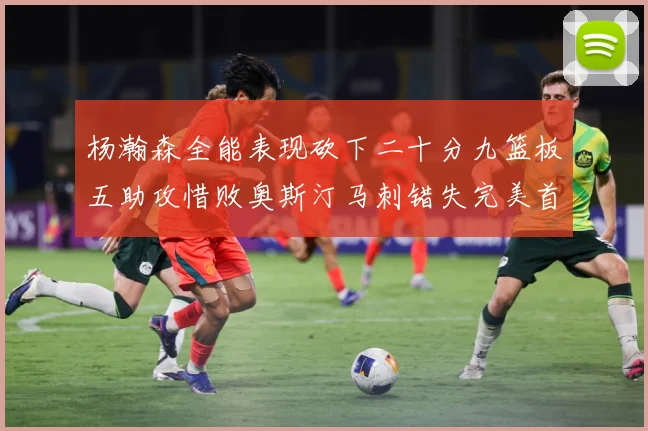 杨瀚森全能表现砍下二十分九篮板五助攻惜败奥斯汀马刺错失完美首成长观察