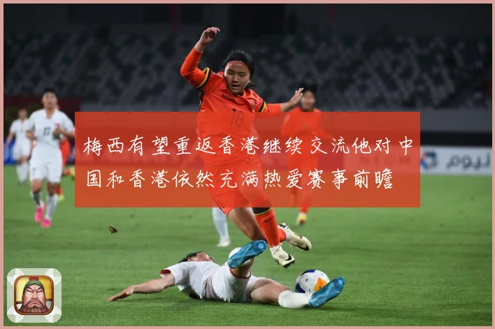 梅西有望重返香港继续交流他对中国和香港依然充满热爱赛事前瞻