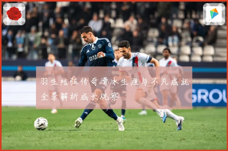 羽生结弦传奇滑冰生涯与不凡成就全景解析成长观察