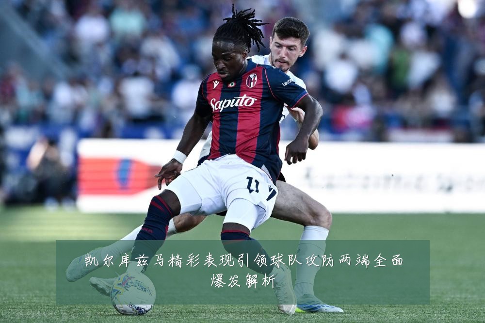 凯尔库兹马精彩表现引领球队攻防两端全面爆发解析